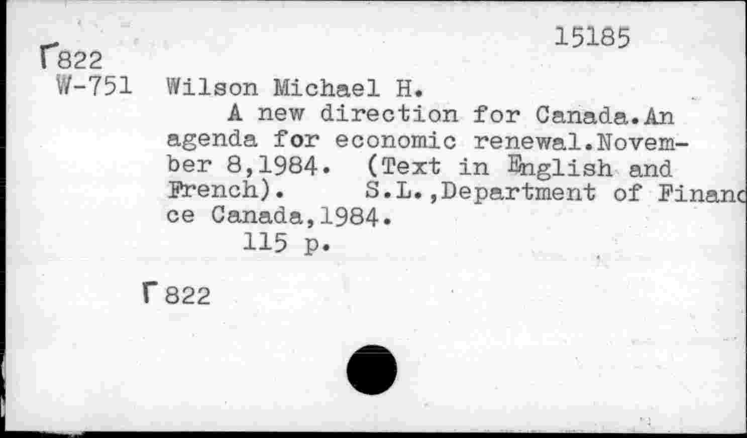 ﻿f*822
W-751
15185
Wilson Michael H.
A new direction for Canada.An agenda for economic renewal.November 8,1984. (Text in English and French). S.L.,Department of Fi: ce Canada,1984.
115 p.
f 822